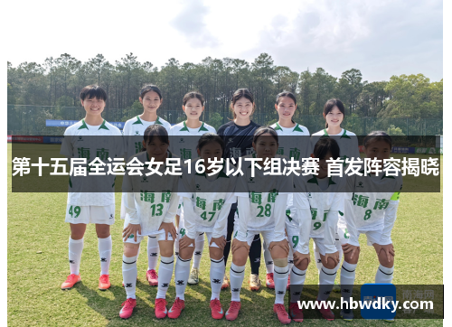 第十五届全运会女足16岁以下组决赛 首发阵容揭晓